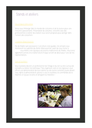 Stands et ateliers
Du croquis à la scène
Venez vous immerger dans le monde des costumes et de la couture pour une
rencontre passionnante. Présentation de costumes, rencontre avec des
professionnels et atelier de création vous seront proposés pour plonger dans
l'univers des costumiers.

Création d'accessoires
Pas de théâtre sans accessoires ! Lors d'une visite guidée, nos artisans vous
montreront les subtilités du métier d'accessoiriste, avant de vous inviter à
vous­même créer quelques accessoires traditionnels du théâtre. Vous serez
également conviés à la création d'une fresque servant de décor pour l'une de nos
représentations.

Son et lumière
Vous souhaitez devenir un professionnel de l'image et du son ou êtes curieux de
connaître ce métier très technique ? Nos ingénieurs sons et nos régisseurs vous
offrent une démonstration de leurs talents sur de courtes scénettes jouées devant
vous. Après la démonstration, prenez si vous le souhaitez les commandes de la
machine et rejouez la scène en dirigeant les manettes !

 
