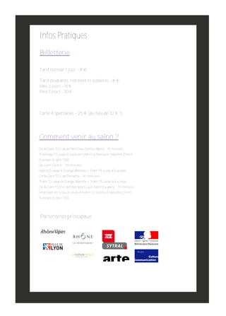 Infos Pratiques
Billetterie
Tarif normal 1 jour ­ 8 €
Tarif étudiants, retraités et scolaires ­ 6 €
Pass 2 jours ­ 15 €
Pass 5 jours ­ 30 €

Carte 4 spectacles ­ 25 € (au lieu de 32 € !)

Comment venir au salon ?
De la Gare TGV de la Part­Dieu (sortie Alpes) : 30 minutes

Tramway T3 jusqu’a Vaulx­en­Velin La Soie puis Navettes Direct
Eurexpo (Ligne 100)

De Lyon Centre : 30 minutes

Métro D jusqu’à Grange Blanche + Tram T5 jusqu’à Eurexpo
De la Gare TGV de Perrache : 40 minutes

Tram T2 jusqu’à Grange Blanche + Tram T5 jusqu’à Eurexpo

De la Gare TGV et de l’Aéroport Lyon­Saint Exupery : 35 minutes
Rhônexpress jusqu’à Vaulx­enVelin La Soie puis Navettes Direct
Eurexpo (Ligne 100).

Partenaires principaux

 