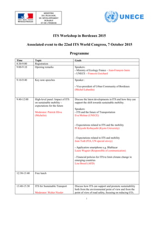 1
ITS Workshop in Bordeaux 2015
Associated event to the 22nd ITS World Congress, 7 October 2015
Programme
Time Topic Goals
8:30-9:00 Registration
9:00-9:10 Opening remarks Speakers:
- Ministry of Ecology France – Jean-François Janin
- UNECE – Francois Guichard
9:10-9:40 Key note speeches Speaker :
- Vice-president of Urban Community of Bordeaux
(Michel Labardin)
9:40-12:00 High-level panel: Impact of ITS
on sustainable mobility –
expectations for the future
Moderator: Patrick Oliva
(Michelin)
Discuss the latest developments in ITS and how they can
support the shift towards sustainable mobility.
Speakers:
- ITS and the future of Transportation
Eva Molnar (UNECE)
- Expectations related to ITS and the mobility
Pr Kiyoshi Kobayashi (Kyoto University)
- Expectations related to ITS and mobility
Jean Todt (FIA, UN special envoy)
- Application smartphone e.g. Blablacar
Laure Wagner (Responsible of communication)
- Financial policies for ITS to limit climate change in
emerging countries
Lise Breuil (AFD)
12:30-13:40 Free lunch
13:40-15:30 ITS for Sustainable Transport
Moderator: Walter Nissler
Discuss how ITS can support and promote sustainability
both from the environmental point of view and from the
point of view of road safety, focusing on reducing CO2
 