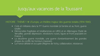Jusqu’aux vacances de la Toussaint
HISTOIRE : THEME 1  L’Europe, un théâtre majeur des guerres totales (1914-1945)
 Civils et militaires dans la 1ère Guerre mondiale (à l’arrière et au front, guerre
totale)
 Démocraties fragilisées et totalitarismes en URSS et en Allemagne (Traité de
Versailles, grande dépression, révolutions russes, ligues et Front populaire en
France…)
 La deuxième guerre mondiale, une guerre d’anéantissement (les grandes
phases du conflit, les horreurs massives)
 La France défaite et occupée (Régime de Vichy, collaboration, résistance)
 