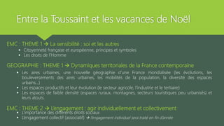 Entre la Toussaint et les vacances de Noël
EMC : THEME 1  La sensibilité : soi et les autres
 Citoyenneté française et européenne, principes et symboles
 Les droits de l’Homme
GEOGRAPHIE : THEME 1  Dynamiques territoriales de la France contemporaine
 Les aires urbaines, une nouvelle géographie d’une France mondialisée (les évolutions, les
bouleversements des aires urbaines, les mobilités de la population, la diversité des espaces
urbains…)
 Les espaces productifs et leur évolution (le secteur agricole, l’industrie et le tertiaire)
 Les espaces de faible densité (espaces ruraux, montagnes, secteurs touristiques peu urbanisés) et
leurs atouts.
EMC : THEME 2  L’engagement : agir individuellement et collectivement
 L’importance des différents droits sociaux
 L’engagement collectif (associatif)  l’engagement individuel sera traité en fin d’année
 