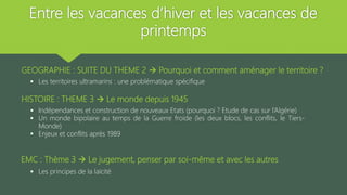 Entre les vacances d’hiver et les vacances de
printemps
GEOGRAPHIE : SUITE DU THEME 2  Pourquoi et comment aménager le territoire ?
 Les territoires ultramarins : une problématique spécifique
HISTOIRE : THEME 3  Le monde depuis 1945
 Indépendances et construction de nouveaux Etats (pourquoi ? Etude de cas sur l’Algérie)
 Un monde bipolaire au temps de la Guerre froide (les deux blocs, les conflits, le Tiers-
Monde)
 Enjeux et conflits après 1989
EMC : Thème 3  Le jugement, penser par soi-même et avec les autres
 Les principes de la laïcité
 