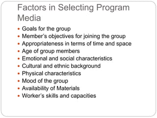 Factors in Selecting Program
Media
 Goals for the group
 Member’s objectives for joining the group
 Appropriateness in terms of time and space
 Age of group members
 Emotional and social characteristics
 Cultural and ethnic background
 Physical characteristics
 Mood of the group
 Availability of Materials
 Worker’s skills and capacities
 