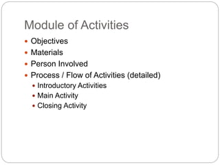 Module of Activities
 Objectives
 Materials
 Person Involved
 Process / Flow of Activities (detailed)
 Introductory Activities
 Main Activity
 Closing Activity
 