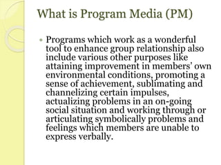 What is Program Media (PM)
 Programs which work as a wonderful
tool to enhance group relationship also
include various other purposes like
attaining improvement in members’ own
environmental conditions, promoting a
sense of achievement, sublimating and
channelizing certain impulses,
actualizing problems in an on-going
social situation and working through or
articulating symbolically problems and
feelings which members are unable to
express verbally.
 