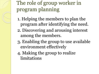The role of group worker in
program planning
1. Helping the members to plan the
program after identifying the need.
2. Discovering and arousing interest
among the members.
3. Enabling the group to use available
environment effectively
4. Making the group to realize
limitations
 