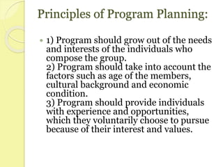 Principles of Program Planning:
 1) Program should grow out of the needs
and interests of the individuals who
compose the group.
2) Program should take into account the
factors such as age of the members,
cultural background and economic
condition.
3) Program should provide individuals
with experience and opportunities,
which they voluntarily choose to pursue
because of their interest and values.
 