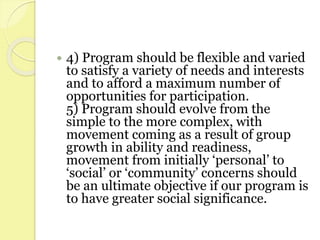  4) Program should be flexible and varied
to satisfy a variety of needs and interests
and to afford a maximum number of
opportunities for participation.
5) Program should evolve from the
simple to the more complex, with
movement coming as a result of group
growth in ability and readiness,
movement from initially ‘personal’ to
‘social’ or ‘community’ concerns should
be an ultimate objective if our program is
to have greater social significance.
 