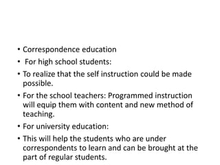 • Correspondence education
• For high school students:
• To realize that the self instruction could be made
possible.
• For the school teachers: Programmed instruction
will equip them with content and new method of
teaching.
• For university education:
• This will help the students who are under
correspondents to learn and can be brought at the
part of regular students.
 