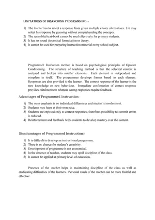 Limitations of Branching Programming:-
1) The learner has to select a response from given multiple choice alternatives. He may
select his response by guessing without comprehending the concepts.
2) The scrambled text-book cannot be used effectively for primary students.
3) It has no sound theoretical formulation or theory.
4) It cannot be used for preparing instruction material every school subject.
Programmed Instruction method is based on psychological principles of Operant
Conditioning. The structure of teaching method is that the selected content is
analysed and broken into smaller elements. Each element is independent and
complete in itself. The programmer develops frames based on each element.
Responses are also provided to the learner. The correct response of the learner is the
new knowledge or new behaviour. Immediate confirmation of correct response
provides reinforcement whereas wrong responses require feedback.
Advantages of Programmed Instruction:
1) The main emphasis is on individual differences and student‟s involvement.
2) Students may learn at their own pace.
3) Students are exposed only to correct responses, therefore, possibility to commit errors
is reduced.
4) Reinforcement and feedback helps students to develop mastery over the content.
Disadvantages of Programmed Instruction:-
1) It is difficult to develop an instructional programme.
2) There is no chance for student‟s creativity.
3) Development of programme is not economical.
4) In the absence of teacher, students may spoil discipline of the class.
5) It cannot be applied at primary level of education.
Presence of the teacher helps in maintaining discipline of the class as well as
eradicating difficulties of the learners. Personal touch of the teacher can be more fruitful and
effective.
 