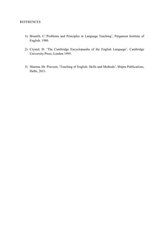 REFERENCES
1) Brumfit, C:„Problems and Principles in Language Teaching‟, Pergamon Institute of
English, 1980.
2) Crystal, D. „The Cambridge Encyclopaedia of the English Language‟, Cambridge
University Press, London 1995.
3) Sharma, Dr. Praveen, „Teaching of English: Skills and Methods‟, Shipra Publications,
Delhi, 2011.
 