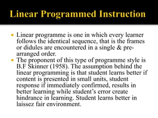  Linear programme is one in which every learner
follows the identical sequence, that is the frames
or didules are encountered in a single & pre-
arranged order.
 The proponent of this type of programme style is
B.F Skinner (1958). The assumption behind the
linear programming is that student learns better if
content is presented in small units, student
response if immediately confirmed, results in
better learning while student’s error create
hindrance in learning. Student learns better in
laissez fair environment.
 