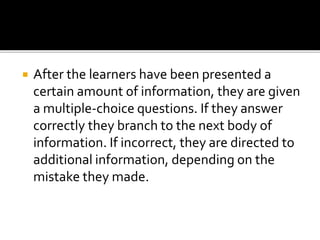  After the learners have been presented a
certain amount of information, they are given
a multiple-choice questions. If they answer
correctly they branch to the next body of
information. If incorrect, they are directed to
additional information, depending on the
mistake they made.
 
