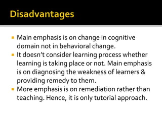  Main emphasis is on change in cognitive
domain not in behavioral change.
 It doesn’t consider learning process whether
learning is taking place or not. Main emphasis
is on diagnosing the weakness of learners &
providing remedy to them.
 More emphasis is on remediation rather than
teaching. Hence, it is only tutorial approach.
 