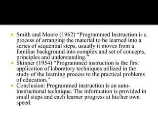  Smith and Moore (1962) “Programmed Instruction is a
process of arranging the material to be learned into a
series of sequential steps, usually it moves from a
familiar background into complex and set of concepts,
principles and understanding.”
 Skinner (1954) “Programmed instruction is the first
application of laboratory techniques utilized in the
study of the learning process to the practical problems
of education.”
 Conclusion: Programmed instruction is an auto-
instructional technique. The information is provided in
small steps and each learner progress at his/her own
speed.
 