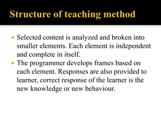  Selected content is analyzed and broken into
smaller elements. Each element is independent
and complete in itself.
 The programmer develops frames based on
each element. Responses are also provided to
learner, correct response of the learner is the
new knowledge or new behaviour.
 