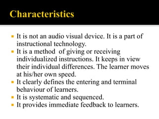  It is not an audio visual device. It is a part of
instructional technology.
 It is a method of giving or receiving
individualized instructions. It keeps in view
their individual differences. The learner moves
at his/her own speed.
 It clearly defines the entering and terminal
behaviour of learners.
 It is systematic and sequenced.
 It provides immediate feedback to learners.
 