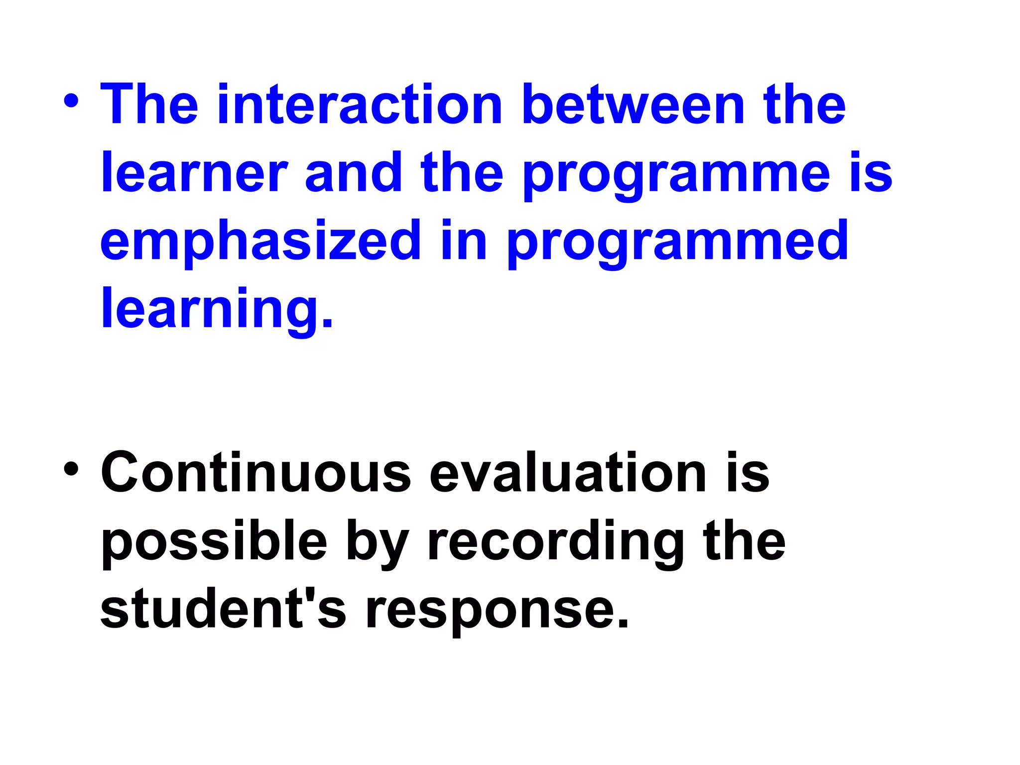 • The interaction between the
learner and the programme is
emphasized in programmed
learning.
• Continuous evaluation is
possible by recording the
student's response.
 