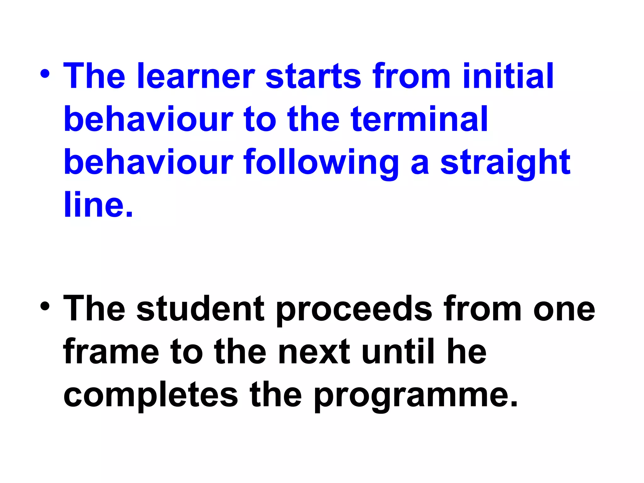 • The learner starts from initial
behaviour to the terminal
behaviour following a straight
line.
• The student proceeds from one
frame to the next until he
completes the programme.
 