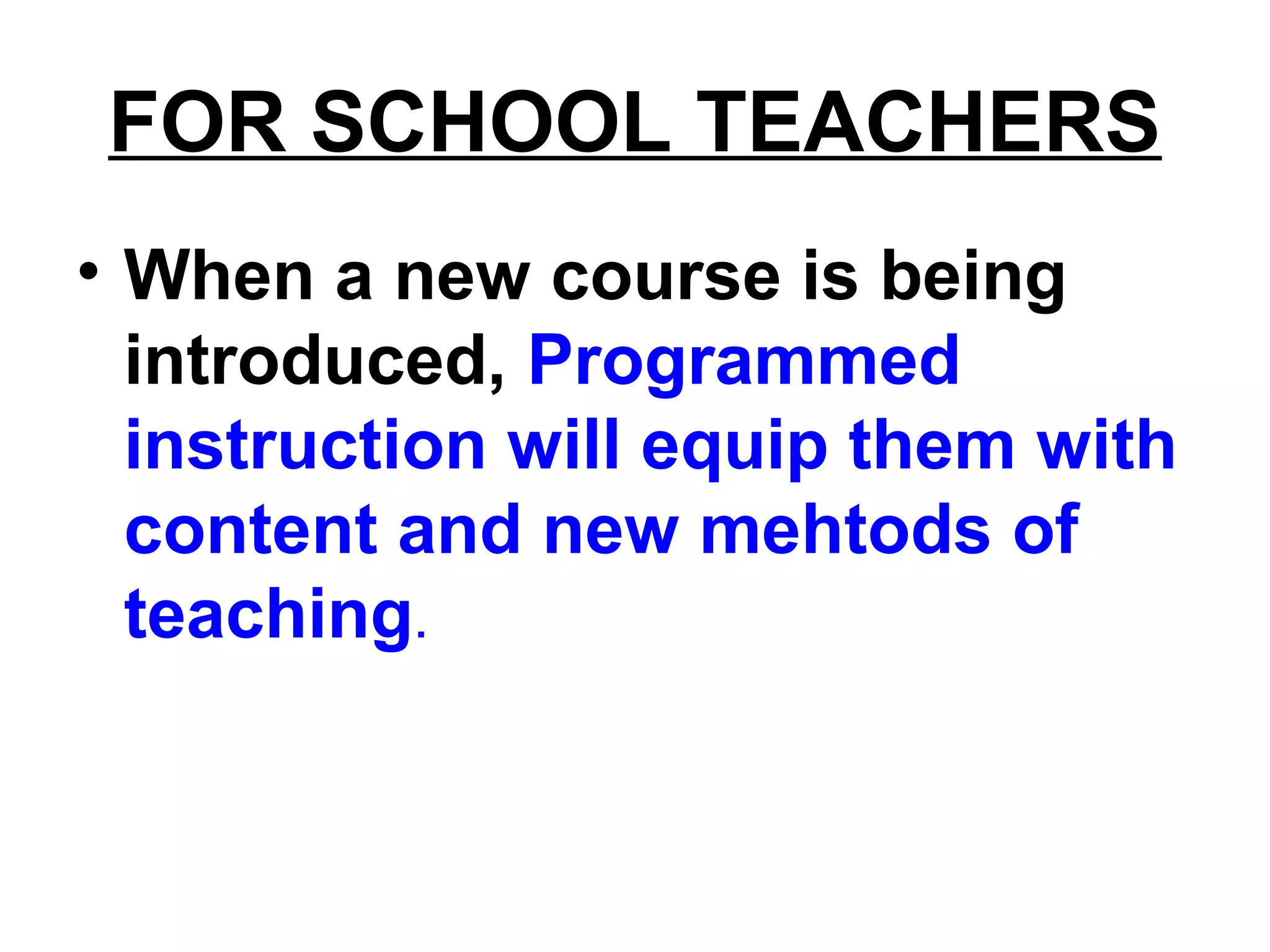 FOR SCHOOL TEACHERS
• When a new course is being
introduced, Programmed
instruction will equip them with
content and new mehtods of
teaching.
 
