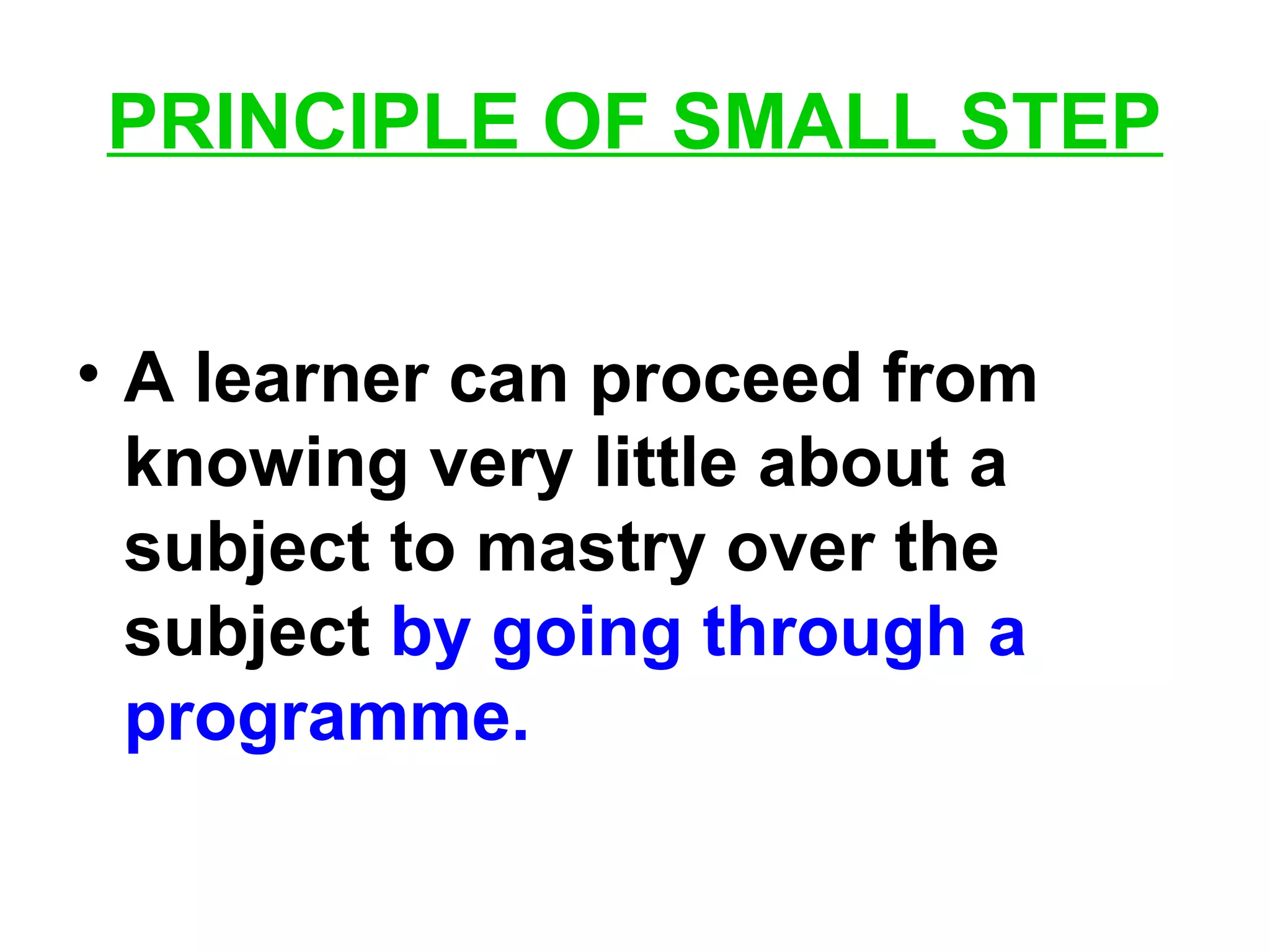 PRINCIPLE OF SMALL STEP
• A learner can proceed from
knowing very little about a
subject to mastry over the
subject by going through a
programme.
 