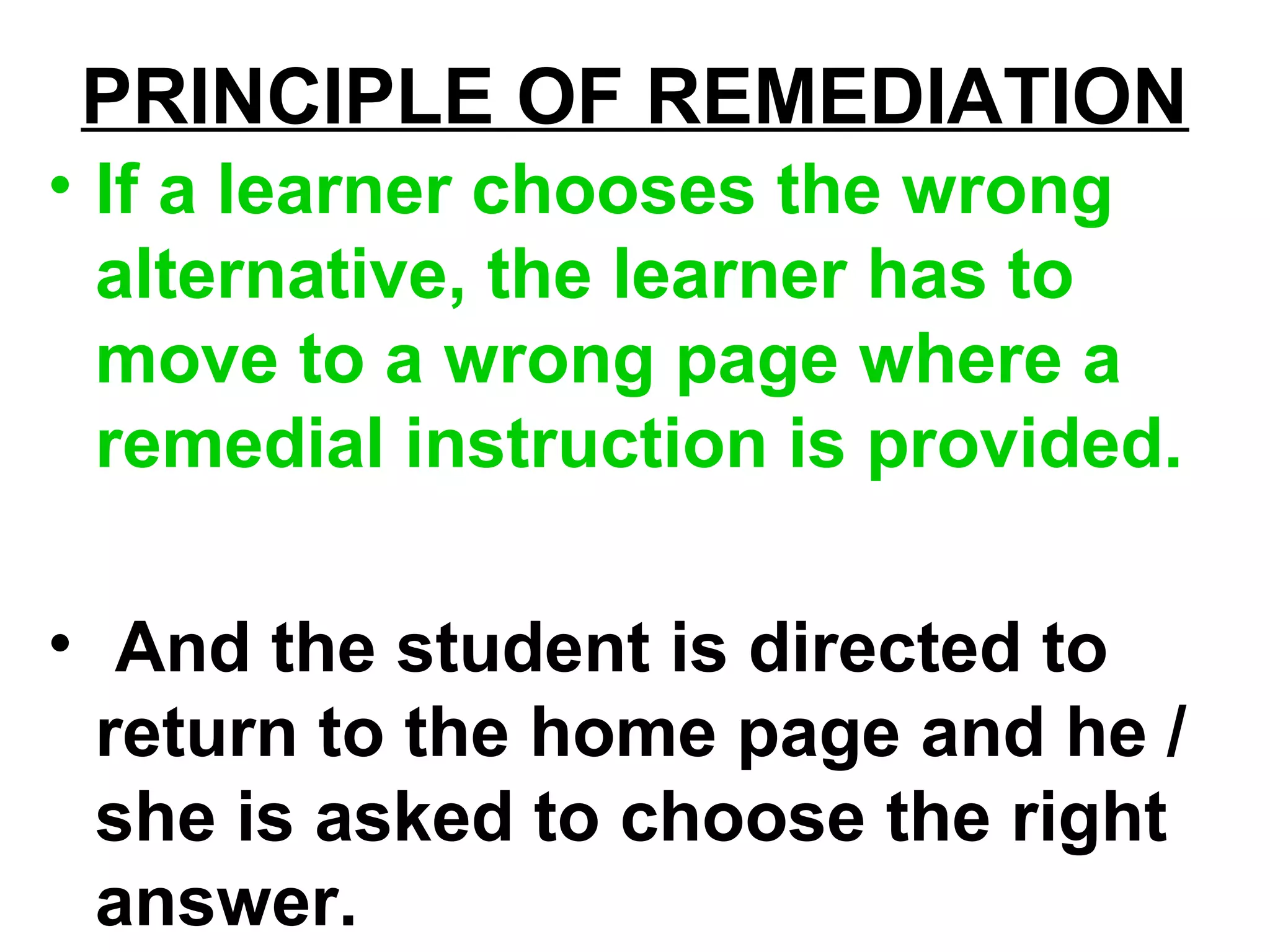 PRINCIPLE OF REMEDIATION
• If a learner chooses the wrong
alternative, the learner has to
move to a wrong page where a
remedial instruction is provided.
• And the student is directed to
return to the home page and he /
she is asked to choose the right
answer.
 