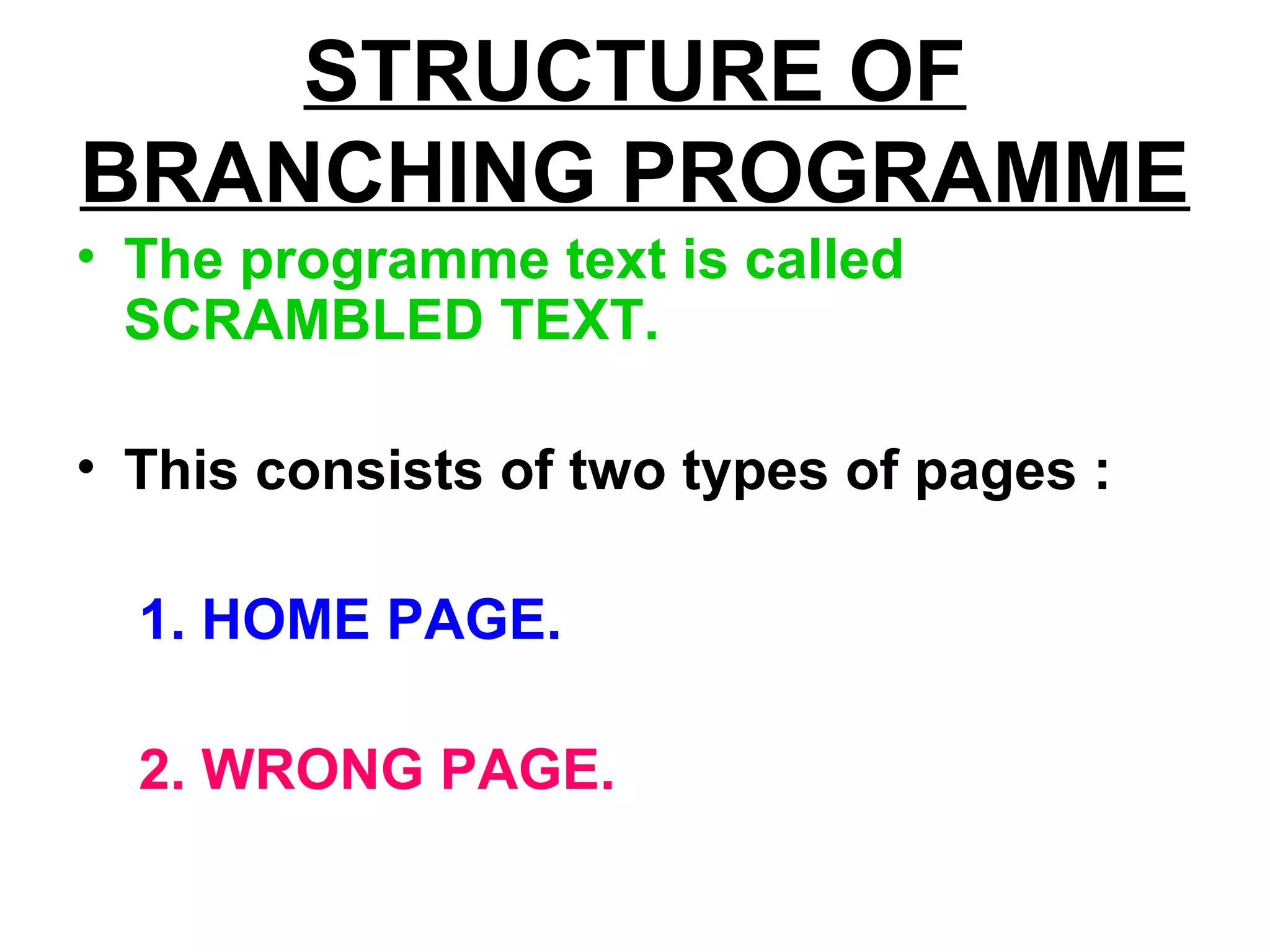 STRUCTURE OF
BRANCHING PROGRAMME
• The programme text is called
SCRAMBLED TEXT.
• This consists of two types of pages :
1. HOME PAGE.
2. WRONG PAGE.
 