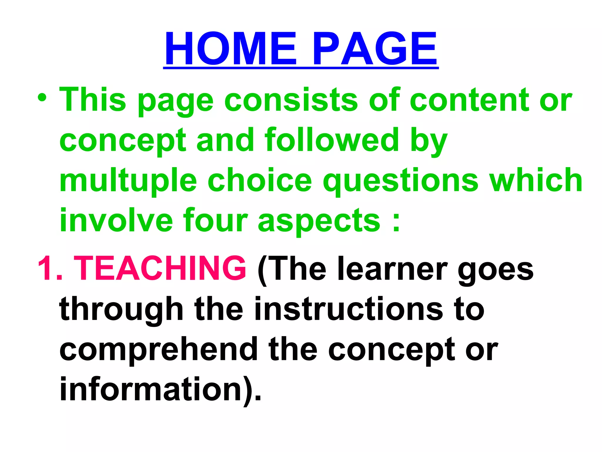 HOME PAGE
• This page consists of content or
concept and followed by
multuple choice questions which
involve four aspects :
1. TEACHING (The learner goes
through the instructions to
comprehend the concept or
information).
 
