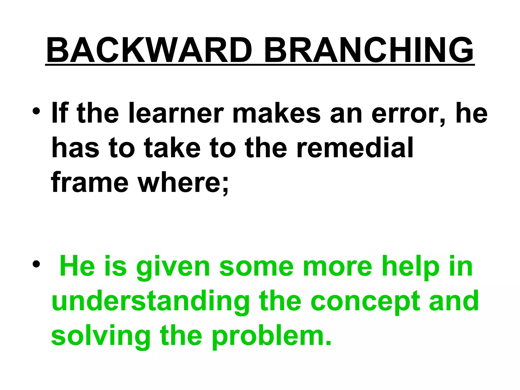 BACKWARD BRANCHING
• If the learner makes an error, he
has to take to the remedial
frame where;
• He is given some more help in
understanding the concept and
solving the problem.
 