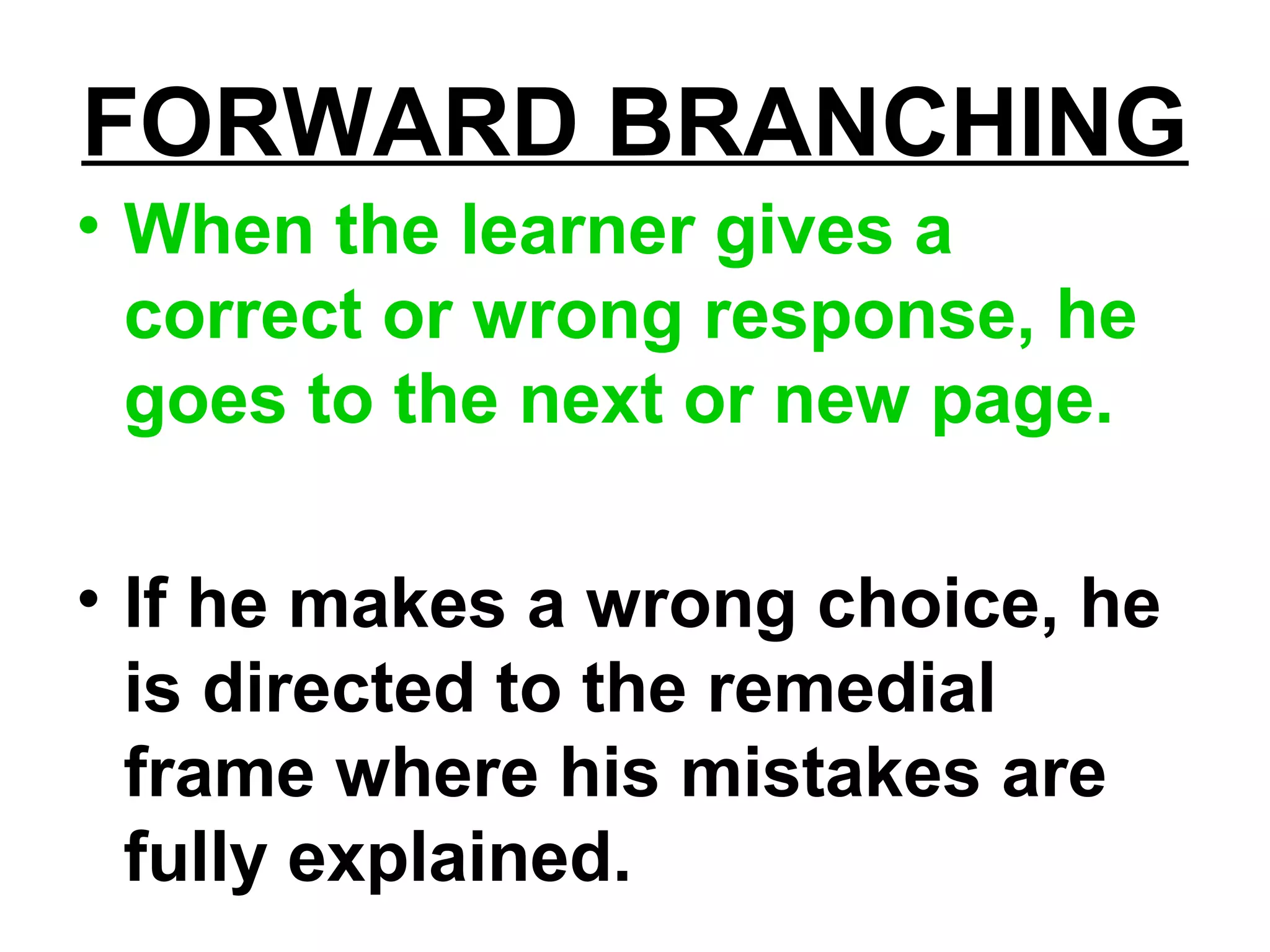 FORWARD BRANCHING
• When the learner gives a
correct or wrong response, he
goes to the next or new page.
• If he makes a wrong choice, he
is directed to the remedial
frame where his mistakes are
fully explained.
 