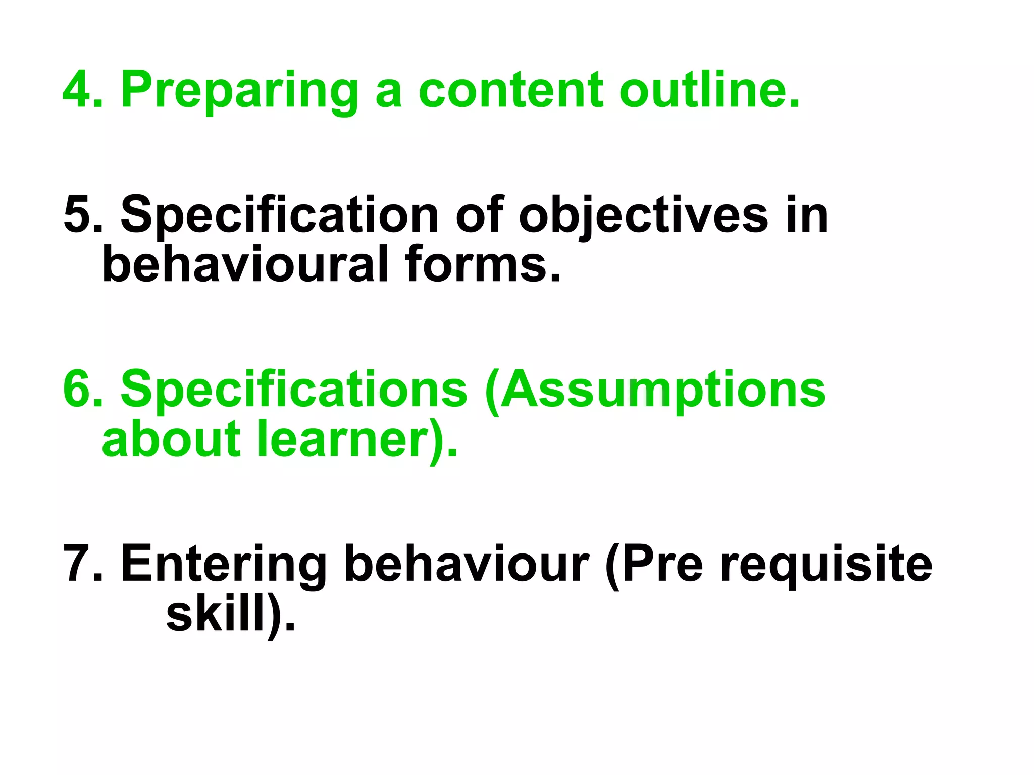 4. Preparing a content outline.
5. Specification of objectives in
behavioural forms.
6. Specifications (Assumptions
about learner).
7. Entering behaviour (Pre requisite
skill).
 