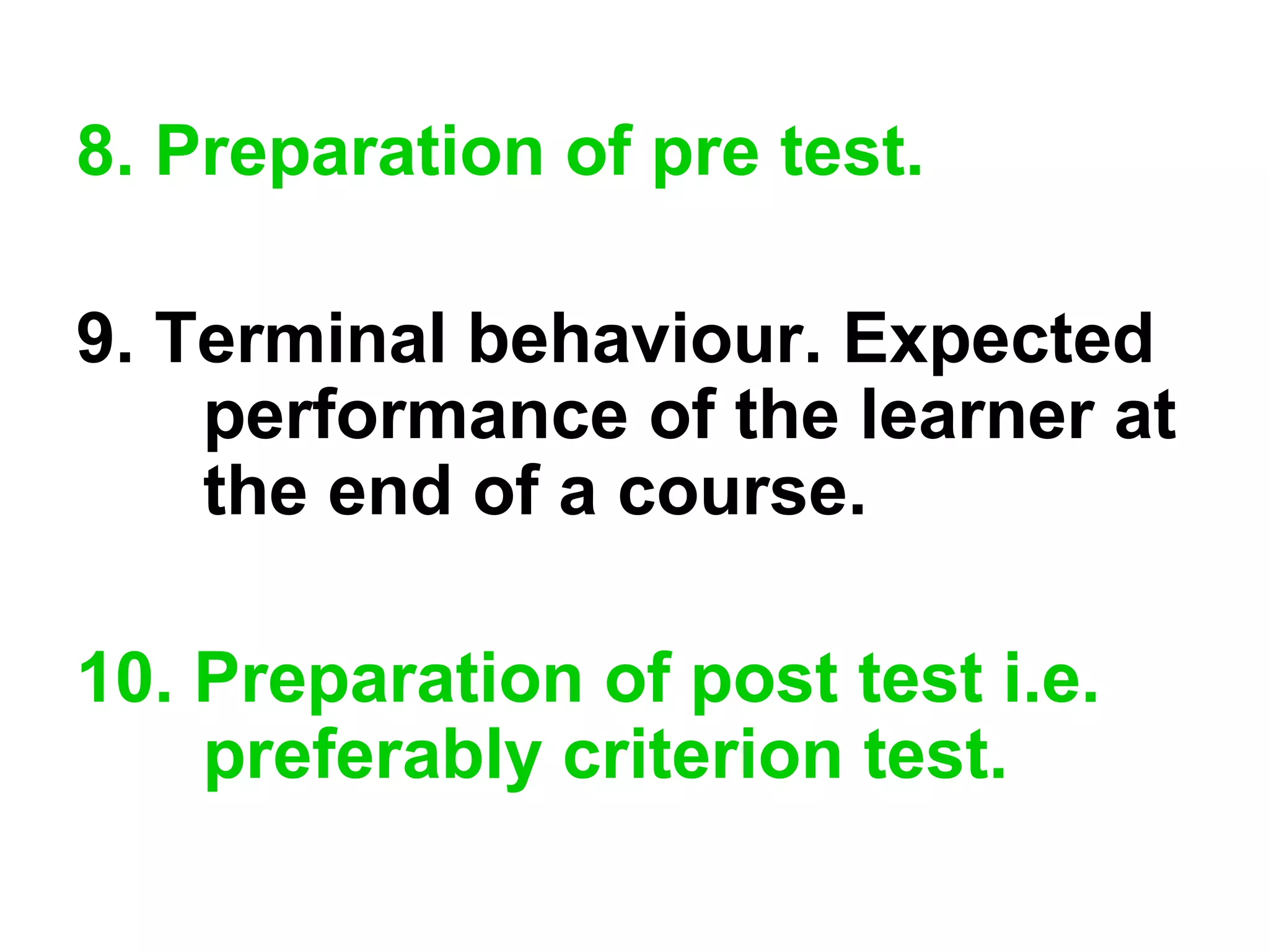 8. Preparation of pre test.
9. Terminal behaviour. Expected
performance of the learner at
the end of a course.
10. Preparation of post test i.e.
preferably criterion test.
 