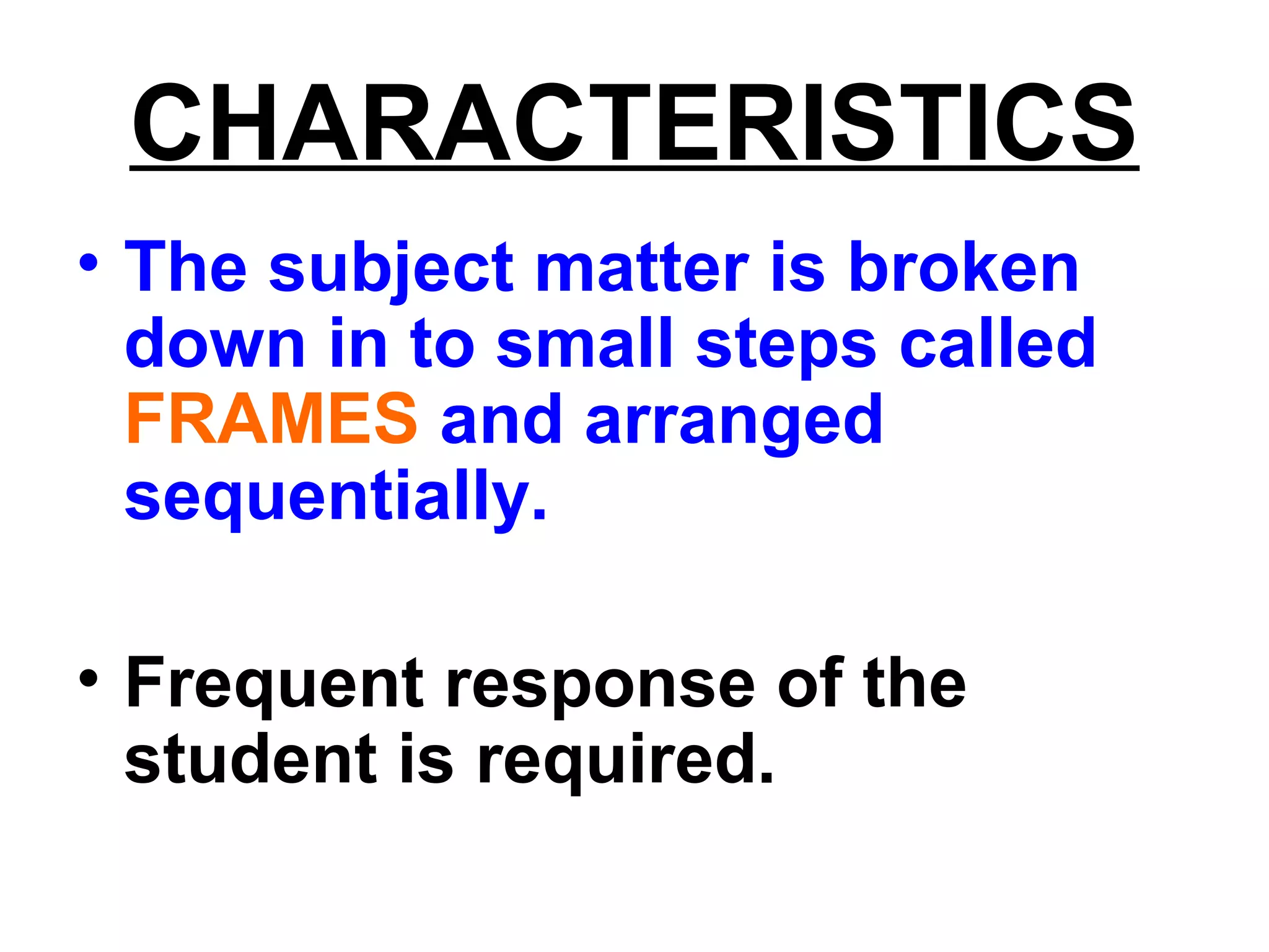 CHARACTERISTICS
• The subject matter is broken
down in to small steps called
FRAMES and arranged
sequentially.
• Frequent response of the
student is required.
 