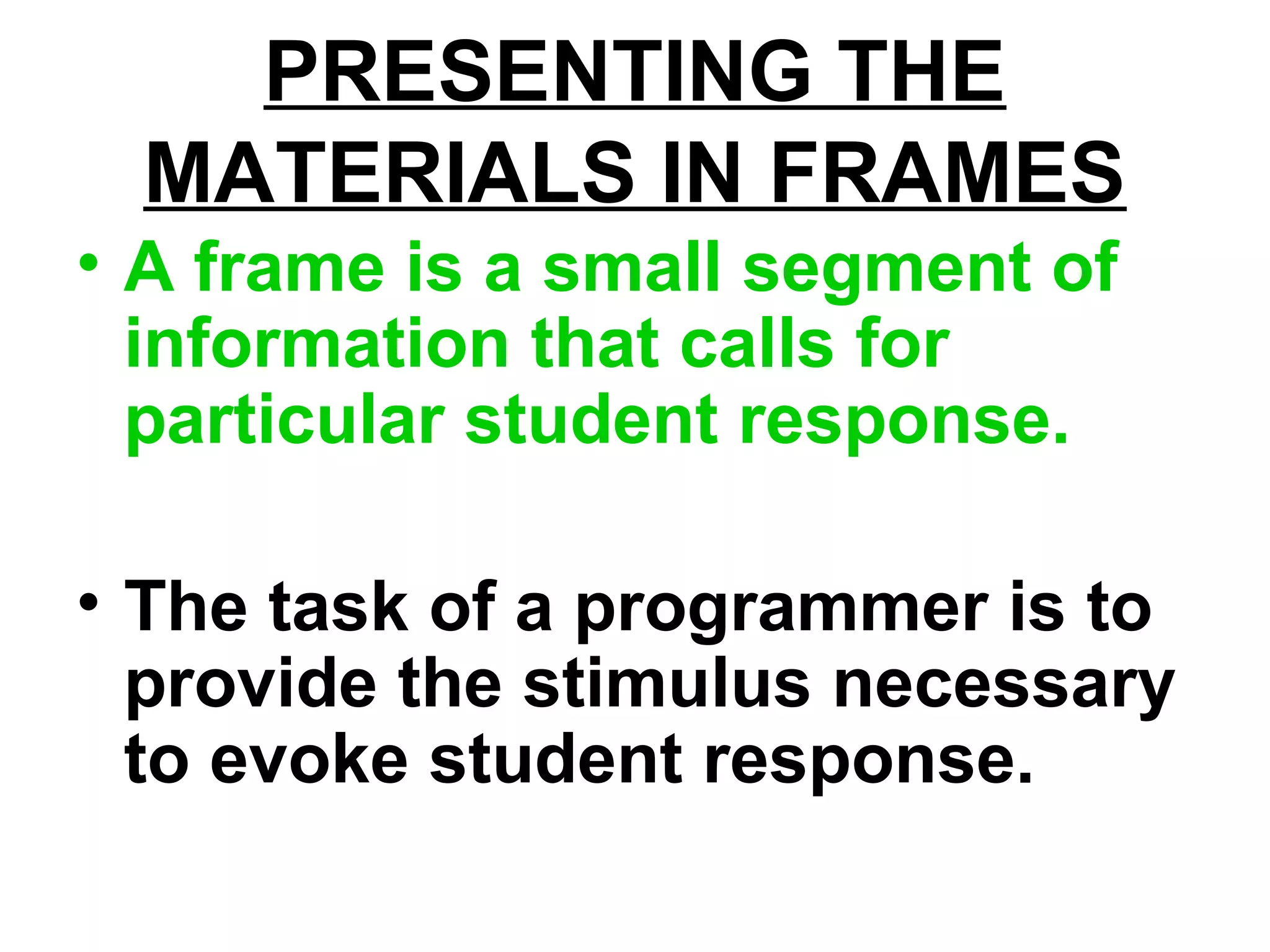 PRESENTING THE
MATERIALS IN FRAMES
• A frame is a small segment of
information that calls for
particular student response.
• The task of a programmer is to
provide the stimulus necessary
to evoke student response.
 
