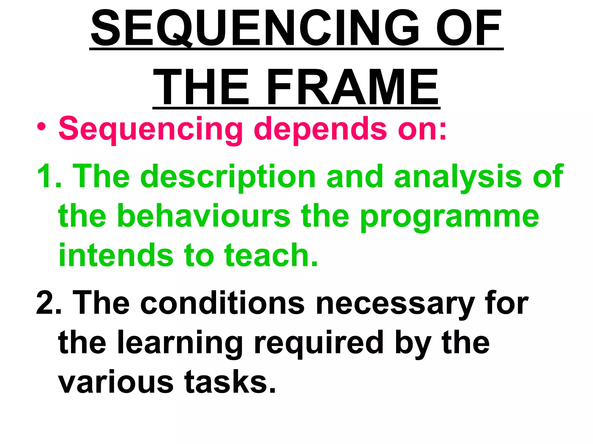 SEQUENCING OF
THE FRAME
• Sequencing depends on:
1. The description and analysis of
the behaviours the programme
intends to teach.
2. The conditions necessary for
the learning required by the
various tasks.
 