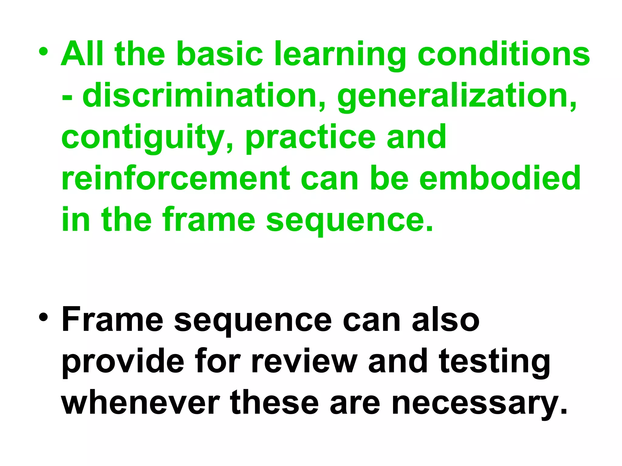 • All the basic learning conditions
- discrimination, generalization,
contiguity, practice and
reinforcement can be embodied
in the frame sequence.
• Frame sequence can also
provide for review and testing
whenever these are necessary.
 