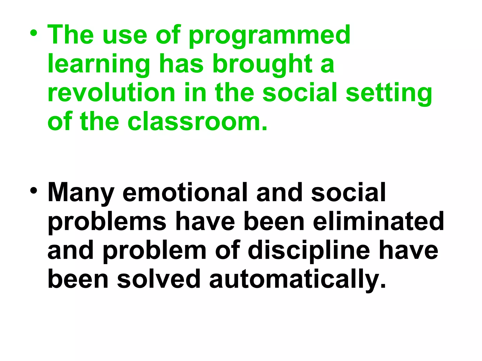 • The use of programmed
learning has brought a
revolution in the social setting
of the classroom.
• Many emotional and social
problems have been eliminated
and problem of discipline have
been solved automatically.
 