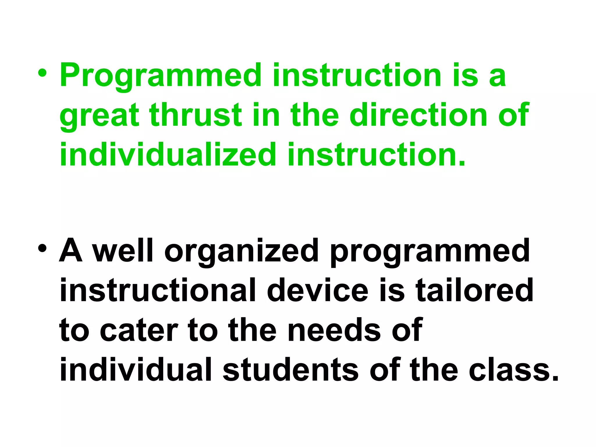 • Programmed instruction is a
great thrust in the direction of
individualized instruction.
• A well organized programmed
instructional device is tailored
to cater to the needs of
individual students of the class.
 
