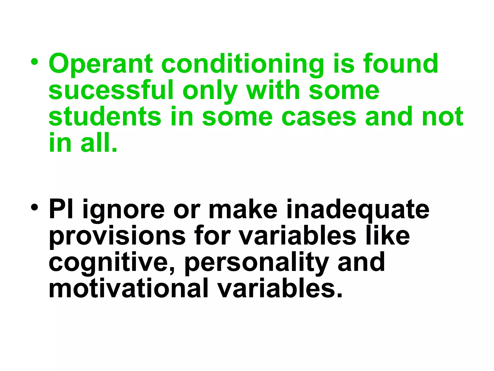 • Operant conditioning is found
sucessful only with some
students in some cases and not
in all.
• PI ignore or make inadequate
provisions for variables like
cognitive, personality and
motivational variables.
 