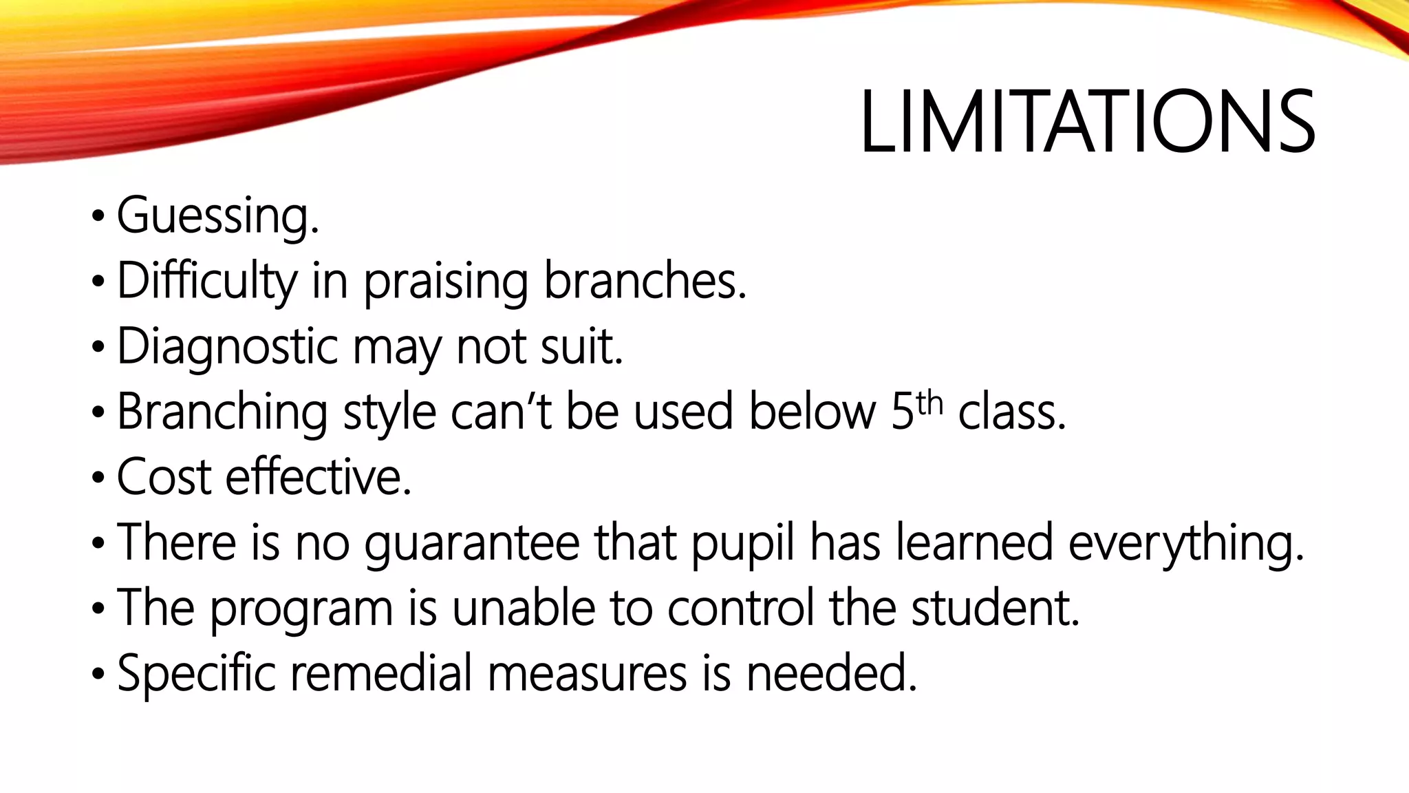 LIMITATIONS
• Guessing.
• Difficulty in praising branches.
• Diagnostic may not suit.
• Branching style can’t be used below 5th class.
• Cost effective.
• There is no guarantee that pupil has learned everything.
• The program is unable to control the student.
• Specific remedial measures is needed.
 