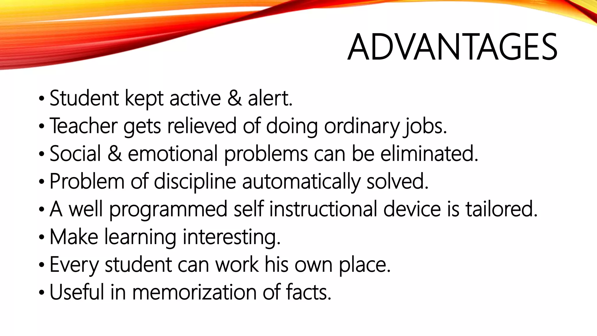 ADVANTAGES
• Student kept active & alert.
• Teacher gets relieved of doing ordinary jobs.
• Social & emotional problems can be eliminated.
• Problem of discipline automatically solved.
• A well programmed self instructional device is tailored.
• Make learning interesting.
• Every student can work his own place.
• Useful in memorization of facts.
 