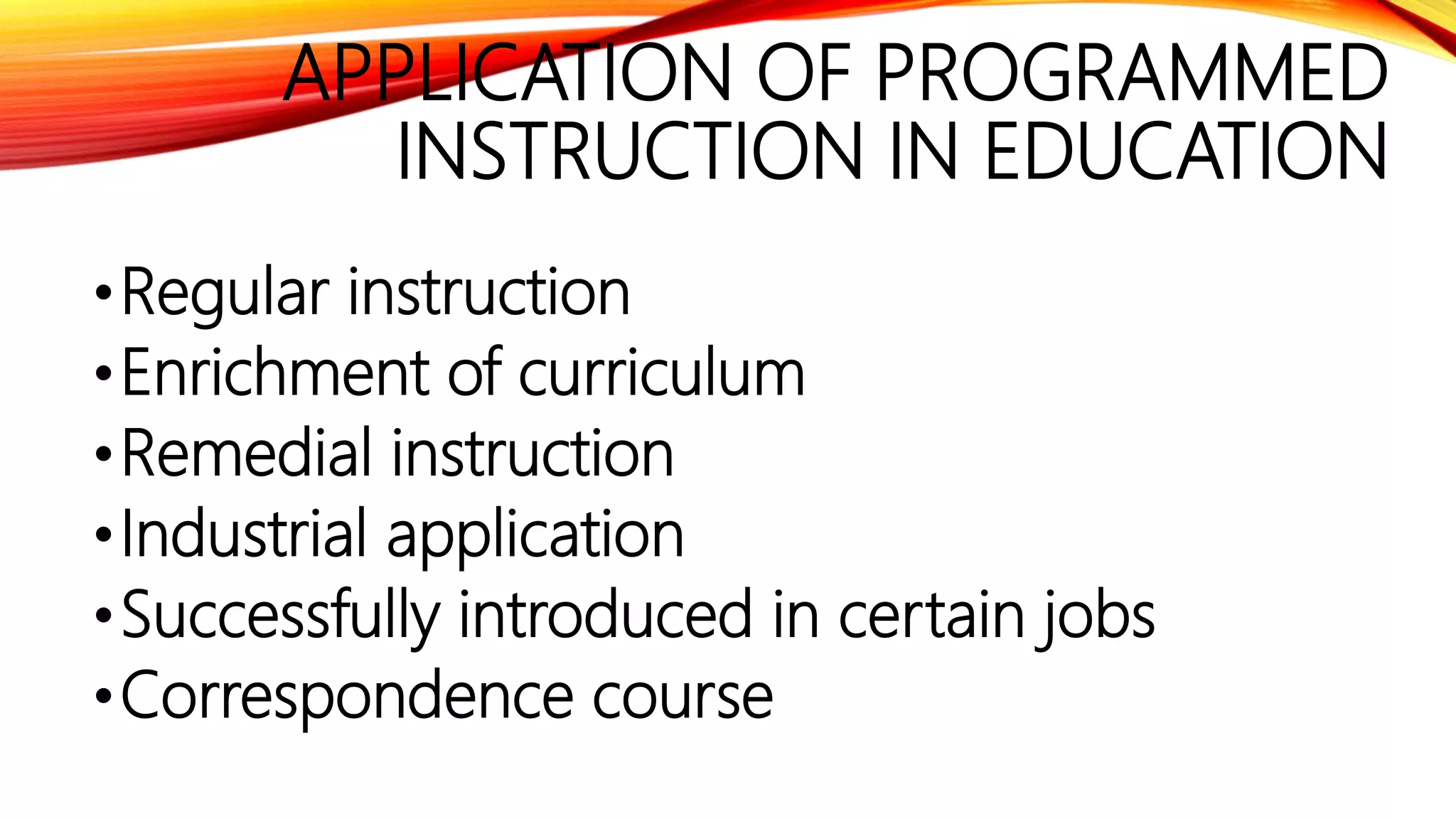 APPLICATION OF PROGRAMMED
INSTRUCTION IN EDUCATION
•Regular instruction
•Enrichment of curriculum
•Remedial instruction
•Industrial application
•Successfully introduced in certain jobs
•Correspondence course
 