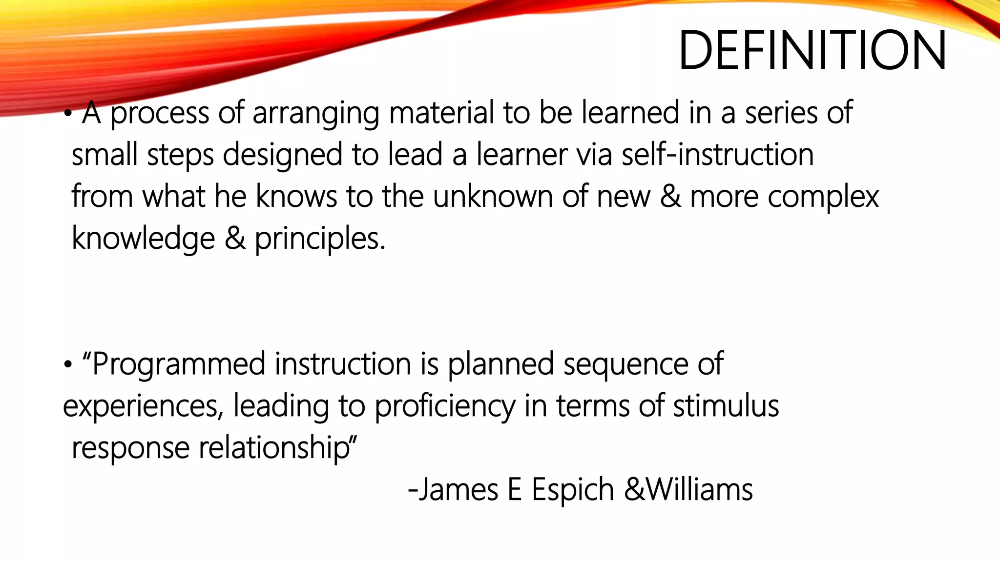 DEFINITION
• A process of arranging material to be learned in a series of
small steps designed to lead a learner via self-instruction
from what he knows to the unknown of new & more complex
knowledge & principles.
• “Programmed instruction is planned sequence of
experiences, leading to proficiency in terms of stimulus
response relationship”
-James E Espich &Williams
 