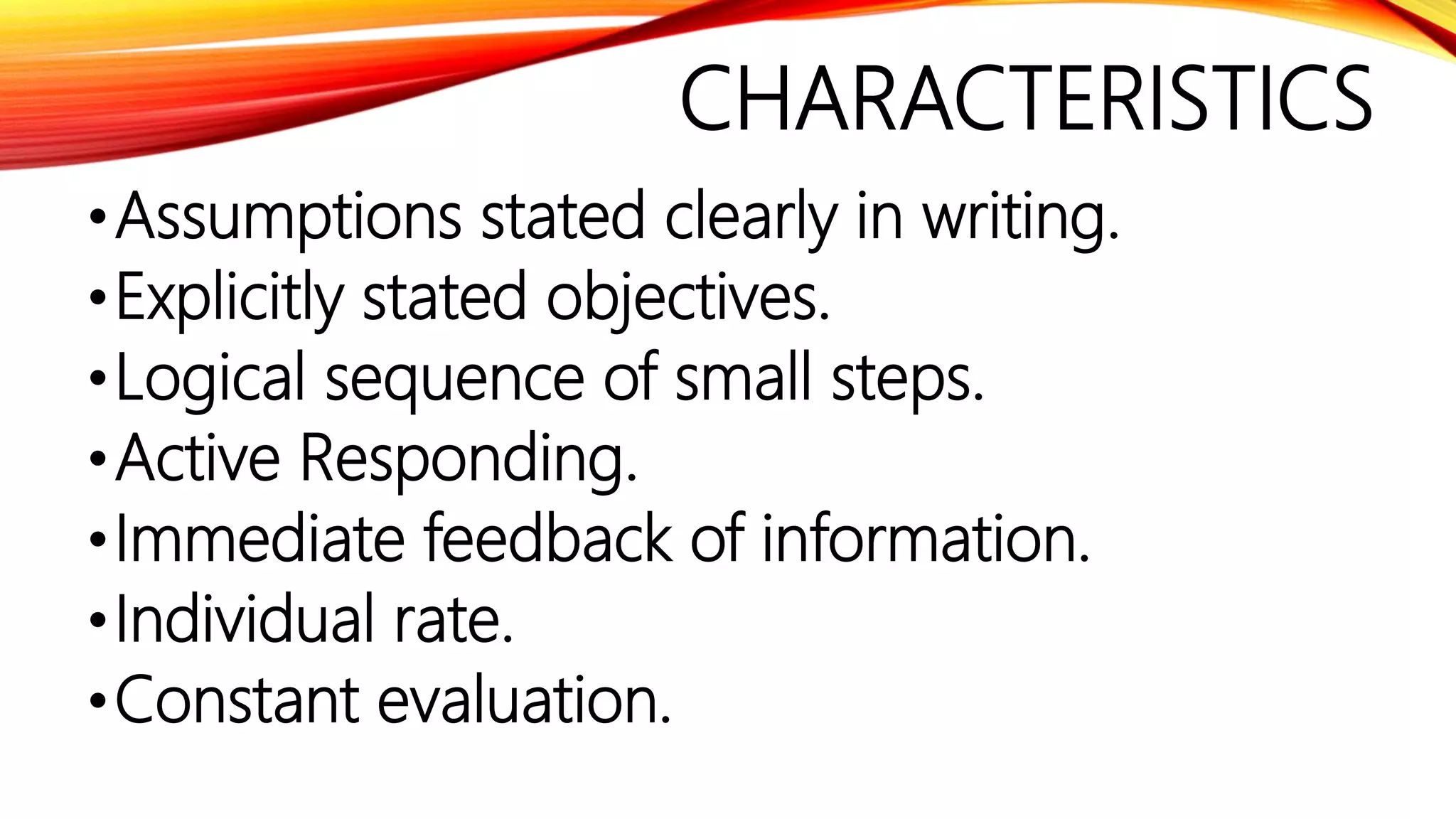 CHARACTERISTICS
•Assumptions stated clearly in writing.
•Explicitly stated objectives.
•Logical sequence of small steps.
•Active Responding.
•Immediate feedback of information.
•Individual rate.
•Constant evaluation.
 