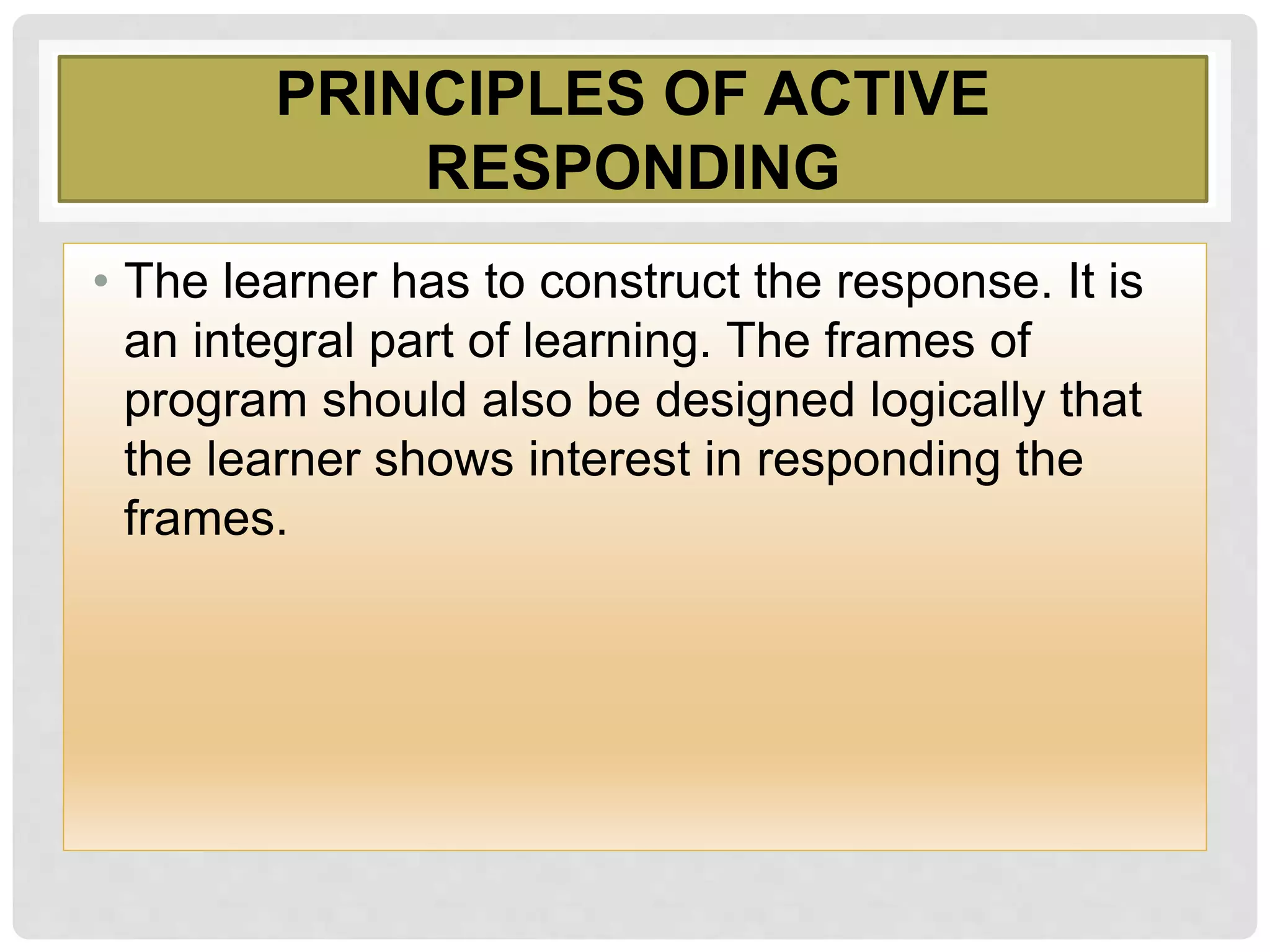PRINCIPLES OF ACTIVE
RESPONDING
• The learner has to construct the response. It is
an integral part of learning. The frames of
program should also be designed logically that
the learner shows interest in responding the
frames.
 
