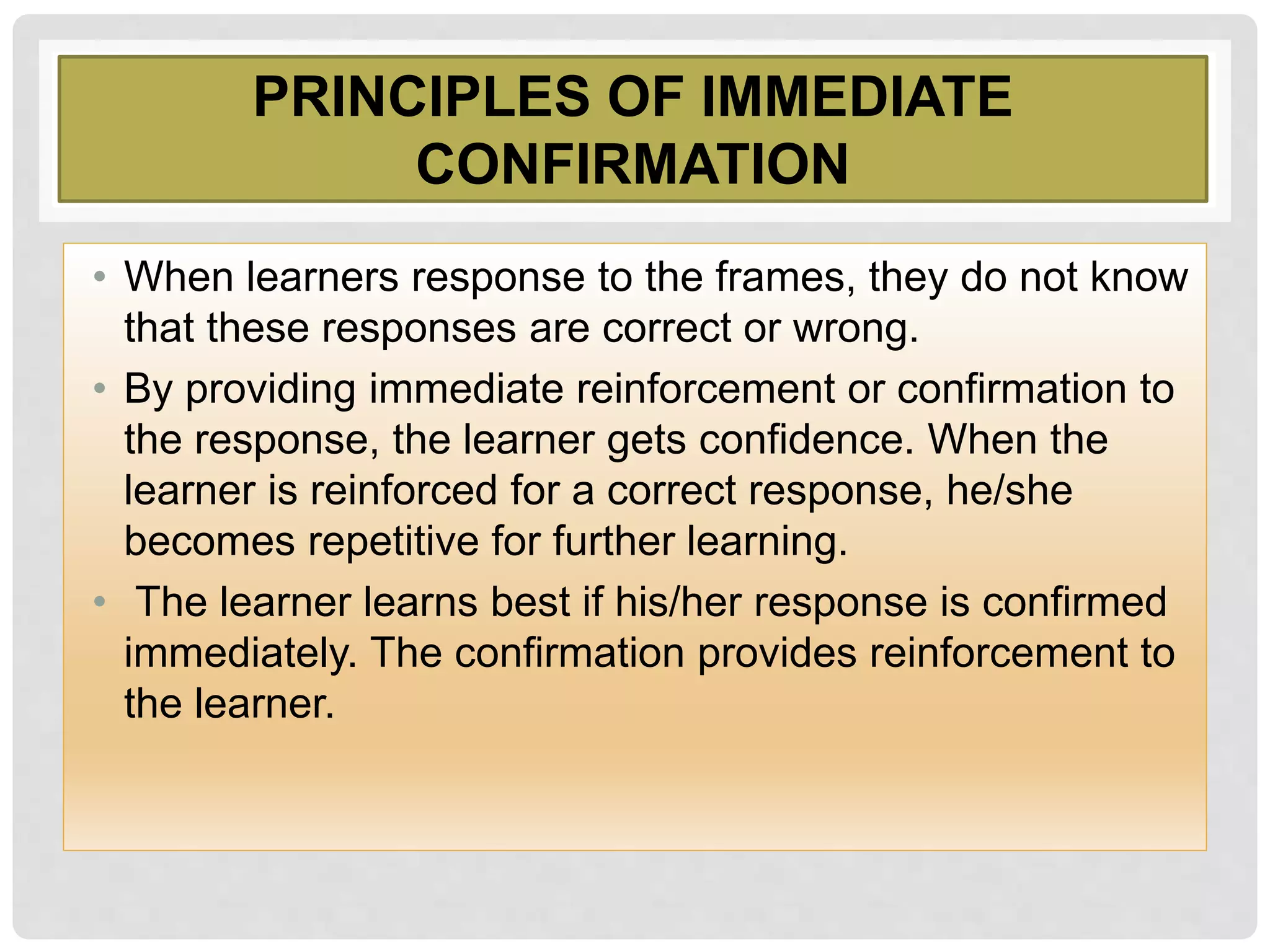 PRINCIPLES OF IMMEDIATE
CONFIRMATION
• When learners response to the frames, they do not know
that these responses are correct or wrong.
• By providing immediate reinforcement or confirmation to
the response, the learner gets confidence. When the
learner is reinforced for a correct response, he/she
becomes repetitive for further learning.
• The learner learns best if his/her response is confirmed
immediately. The confirmation provides reinforcement to
the learner.
 