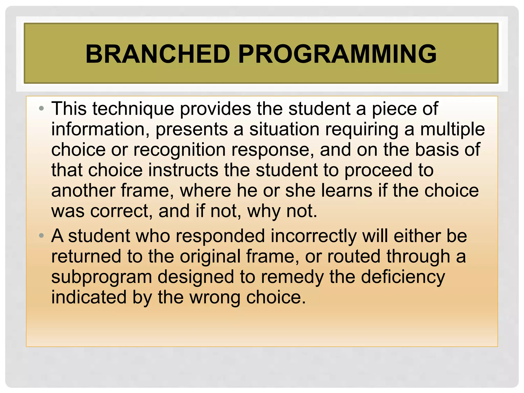 BRANCHED PROGRAMMING
• This technique provides the student a piece of
information, presents a situation requiring a multiple
choice or recognition response, and on the basis of
that choice instructs the student to proceed to
another frame, where he or she learns if the choice
was correct, and if not, why not.
• A student who responded incorrectly will either be
returned to the original frame, or routed through a
subprogram designed to remedy the deficiency
indicated by the wrong choice.
 