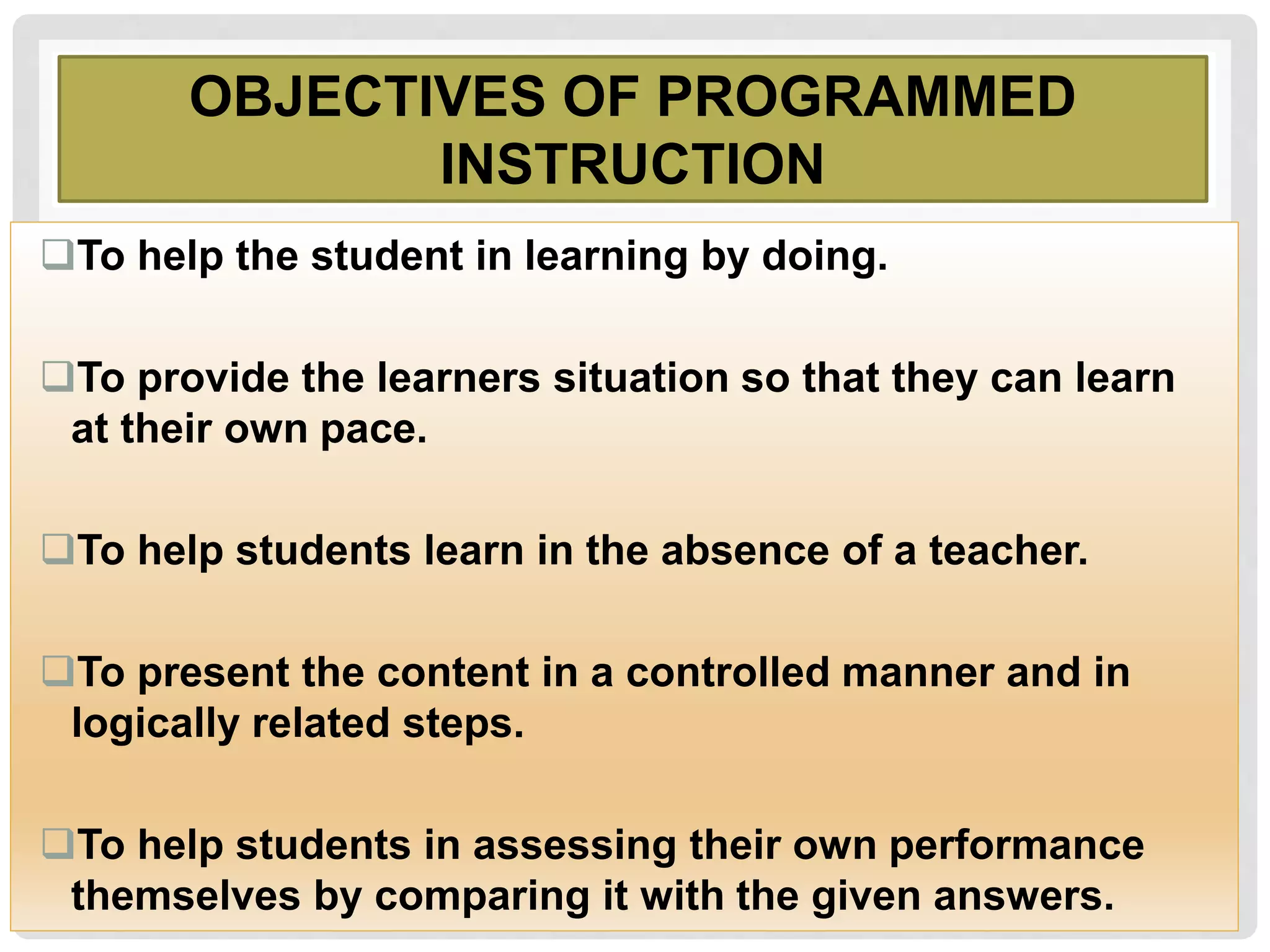 OBJECTIVES OF PROGRAMMED
INSTRUCTION
To help the student in learning by doing.
To provide the learners situation so that they can learn
at their own pace.
To help students learn in the absence of a teacher.
To present the content in a controlled manner and in
logically related steps.
To help students in assessing their own performance
themselves by comparing it with the given answers.
 