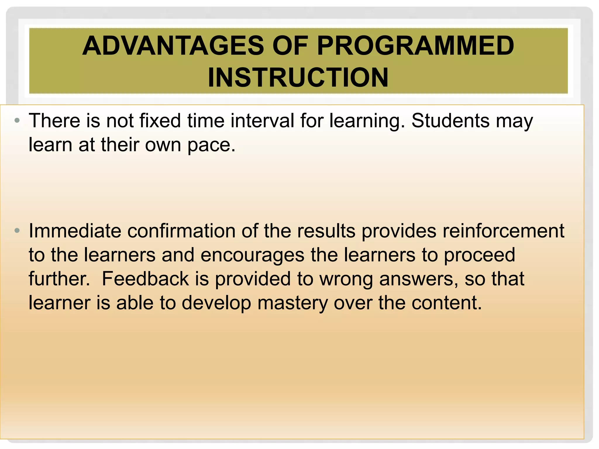 ADVANTAGES OF PROGRAMMED
INSTRUCTION
• There is not fixed time interval for learning. Students may
learn at their own pace.
• Immediate confirmation of the results provides reinforcement
to the learners and encourages the learners to proceed
further. Feedback is provided to wrong answers, so that
learner is able to develop mastery over the content.
 