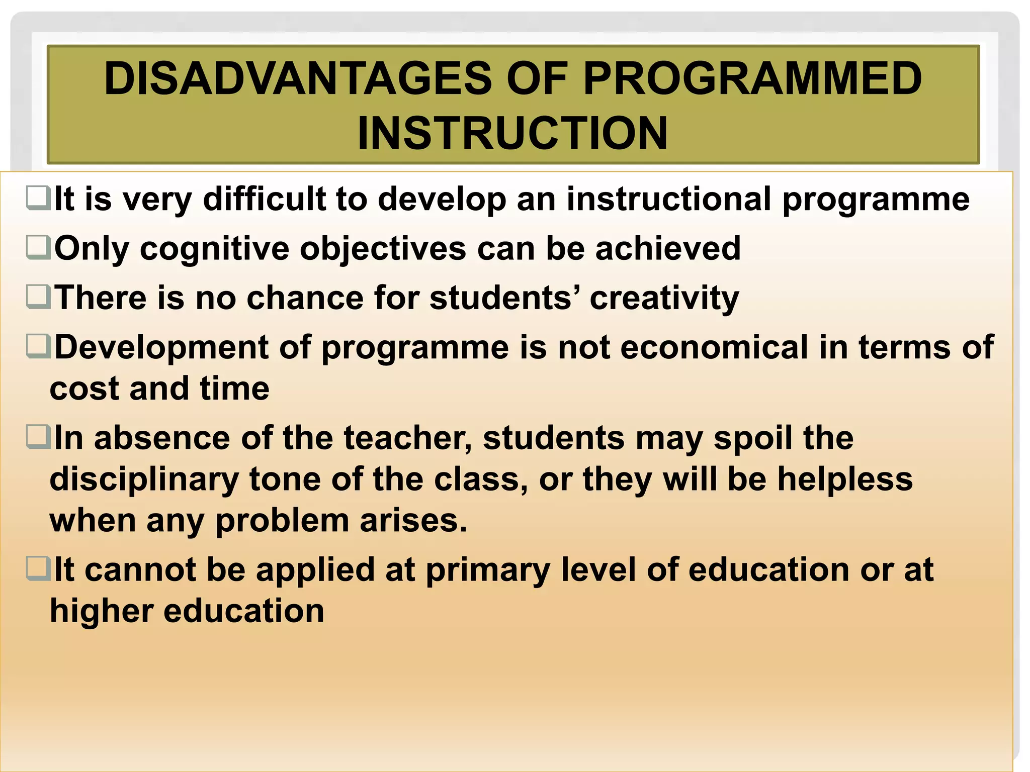 DISADVANTAGES OF PROGRAMMED
INSTRUCTION
It is very difficult to develop an instructional programme
Only cognitive objectives can be achieved
There is no chance for students’ creativity
Development of programme is not economical in terms of
cost and time
In absence of the teacher, students may spoil the
disciplinary tone of the class, or they will be helpless
when any problem arises.
It cannot be applied at primary level of education or at
higher education
 